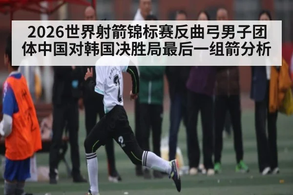 2026世界射箭锦标赛反曲弓男子团体中国对韩国决胜局最后一组箭分析